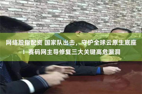 网络股指配资 国家队出击,守护全球云原生底座!赛码网主导修复三大关键高危漏洞