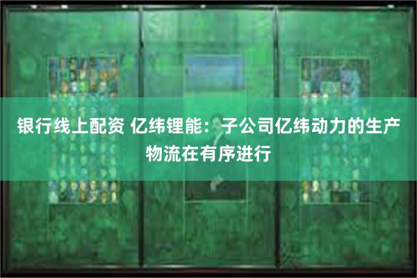 银行线上配资 亿纬锂能：子公司亿纬动力的生产物流在有序进行