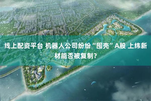 线上配资平台 机器人公司纷纷“囤壳”A股 上纬新材能否被复制？