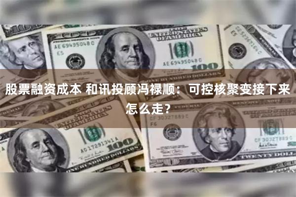 股票融资成本 和讯投顾冯禄顺：可控核聚变接下来怎么走？