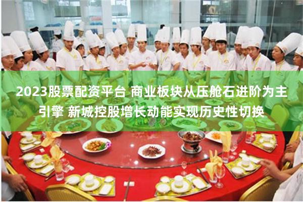2023股票配资平台 商业板块从压舱石进阶为主引擎 新城控股增长动能实现历史性切换
