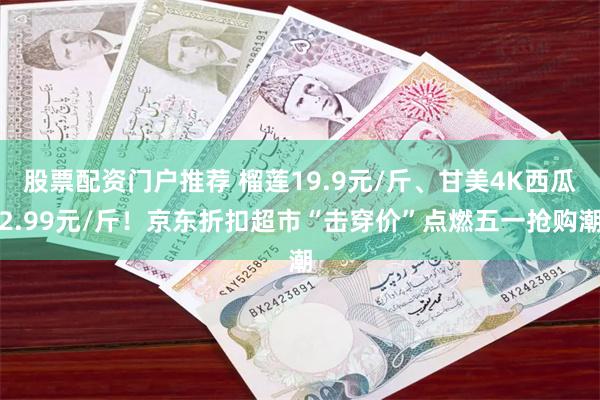 股票配资门户推荐 榴莲19.9元/斤、甘美4K西瓜2.99元/斤！京东折扣超市“击穿价”点燃五一抢购潮