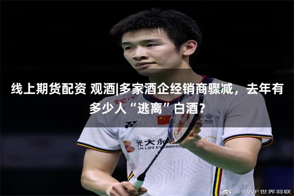 线上期货配资 观酒|多家酒企经销商骤减，去年有多少人“逃离”白酒？