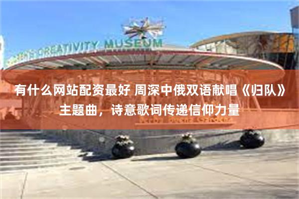有什么网站配资最好 周深中俄双语献唱《归队》主题曲，诗意歌词传递信仰力量