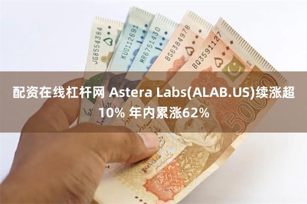 配资在线杠杆网 Astera Labs(ALAB.US)续涨超10% 年内累涨62%