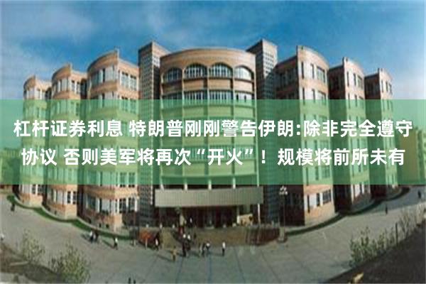杠杆证券利息 特朗普刚刚警告伊朗:除非完全遵守协议 否则美军将再次“开火”！规模将前所未有