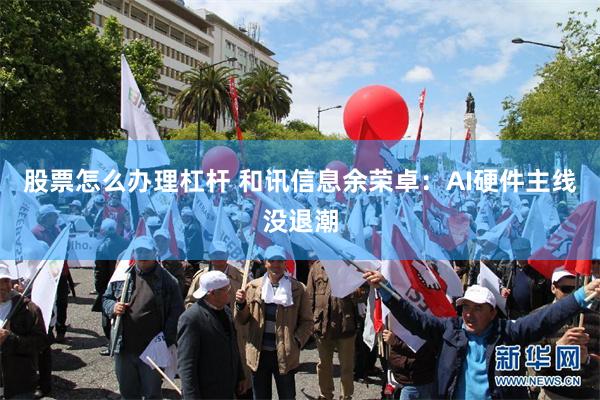 股票怎么办理杠杆 和讯信息余荣卓：AI硬件主线没退潮